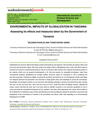 ENVIRONMENTAL IMPACTS OF GLOBALIZATION IN TANZANIA:
Assessing its effects and measures taken by the Government of
Tanzania
1
SELEMAN PHARLES AND 2
CONSTANTINO ANDRE
1
University of Electronic Science and Technology of China, School of Political Science and Public Administration.
E-mail: 201724120118@std.uestc.edu.cn
2
University of Electronic Science and Technology of China, School of Political Science and Public Administration.
E-mail: constandre@icloud.com
Accepted 9 February 2018
Globalization has massively affected developing countries both positively and negatively. More horribly, the negative effects tend
to be more than the positive effects. This study analyses the negative effects of globalization and as well as the efforts taken by
Tanzania Government to maintain good harmony with the environment. Rich countries have imposed development projects to
the countries which were not prepared technologically to fit with such projects for sustainable development. Apart from
environmental problems, globalization has brought conflicts, destroyed cultures of Tanzanians as well as producing less
innovative generation. Tanzania has slightly not passed the period for innovation for its own development, instead, most things
were imposed and hence the generation is less innovative to bring positive ideas and technologies to protect the environment.
Surprisingly, the developed countries are not concerned with imposing technology to protect environment from their activities
since they are just concerned with ‘‘more and more and even more’’ profit from these developing countries. Although the
country cannot wind back the clock, but it can invest much in scientific researches to one university specifically for real or
serious innovation for sustainable development and not ‘‘political’’ innovation. More importantly, the country need to include in
the Would-Be-New Constitution express clearly and elaborate provisions providing the mandate for protection, conservation and
management of the environment in Tanzania to the government and citizens rather than depending on an Environmental
Management Act of 2004
KEY WORDS: Environment, Tanzania, Globalization, Pollution, Forest, Animals, Plants, Deforestation, Innovation, Colonialism,
Technology, Sustainable development and Education
Cite this article as: PHARLES S, ANDRE C (2018). ENVIRONMENTAL IMPACTS OF GLOBALIZATION IN TANZANIA:
Assessing its effects and measures taken by the Government of Tanzania. Int. J. Polit. Sci. Develop. 6(1) 1-15
International Journal of
Political Science and
Development
Vol. 6(1), pp. 1-15, February 2018
DOI: 10.14662/IJPSD2018.004
Copy©right 2018
Author(s) retain the copyright of this article
ISSN: 2360-784X
http://www.academicresearchjournals.org/IJPSD/Index.html
 