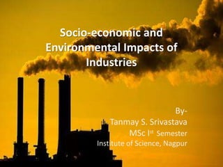 Socio-economic and 
Environmental Impacts of 
Industries 
By- 
Tanmay S. Srivastava 
MSc Ist Semester 
Institute of Science, Nagpur 
 