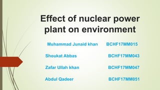 Effect of nuclear power
plant on environment
Muhammad Junaid khan BCHF17MM015
Shoukat Abbas BCHF17MM043
Zafar Ullah khan BCHF17MM047
Abdul Qadeer BCHF17MM051
 
