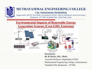 Presented by
Dr. R. RAJA, M.E., Ph.D.,
Associate Professor, Department of EEE,
Muthayammal Engineering College, (Autonomous)
Namakkal (Dt), Rasipuram – 637408
MUTHAYAMMAL ENGINEERING COLLEGE
(An Autonomous Institution)
(Approved by AICTE, New Delhi, Accredited by NAAC, NBA & Affiliated to Anna University),
Rasipuram - 637 408, Namakkal Dist., Tamil Nadu, India.
Environmental Impacts of Renewable Energy
Generation Systems (Cost-GHG Emission)
 