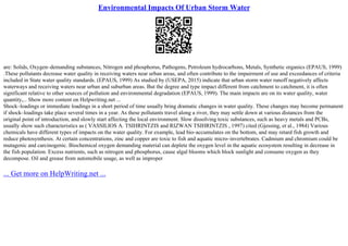 Environmental Impacts Of Urban Storm Water
are: Solids, Oxygen–demanding substances, Nitrogen and phosphorus, Pathogens, Petroleum hydrocarbons, Metals, Synthetic organics (EPAUS, 1999)
.These pollutants decrease water quality in receiving waters near urban areas, and often contribute to the impairment of use and exceedances of criteria
included in State water quality standards. (EPAUS, 1999) As studied by (USEPA, 2015) indicate that urban storm water runoff negatively affects
waterways and receiving waters near urban and suburban areas. But the degree and type impact different from catchment to catchment, it is often
significant relative to other sources of pollution and environmental degradation (EPAUS, 1999). The main impacts are on its water quality, water
quantity,... Show more content on Helpwriting.net ...
Shock–loadings or immediate loadings in a short period of time usually bring dramatic changes in water quality. These changes may become permanent
if shock–loadings take place several times in a year. As these pollutants travel along a river, they may settle down at various distances from the
original point of introduction, and slowly start affecting the local environment. Slow dissolving toxic substances, such as heavy metals and PCBs,
usually show such characteristics as ( VASSILIOS A. TSIHRINTZIS and RIZWAN TSIHRINTZIS , 1997) cited (Gjessing, et al., 1984) Various
chemicals have different types of impacts on the water quality. For example, lead bio–accumulates on the bottom, and may retard fish growth and
reduce photosynthesis. At certain concentrations, zinc and copper are toxic to fish and aquatic micro–invertebrates. Cadmium and chromium could be
mutagenic and carcinogenic. Biochemical oxygen demanding material can deplete the oxygen level in the aquatic ecosystem resulting in decrease in
the fish population. Excess nutrients, such as nitrogen and phosphorus, cause algal blooms which block sunlight and consume oxygen as they
decompose. Oil and grease from automobile usage, as well as improper
... Get more on HelpWriting.net ...
 