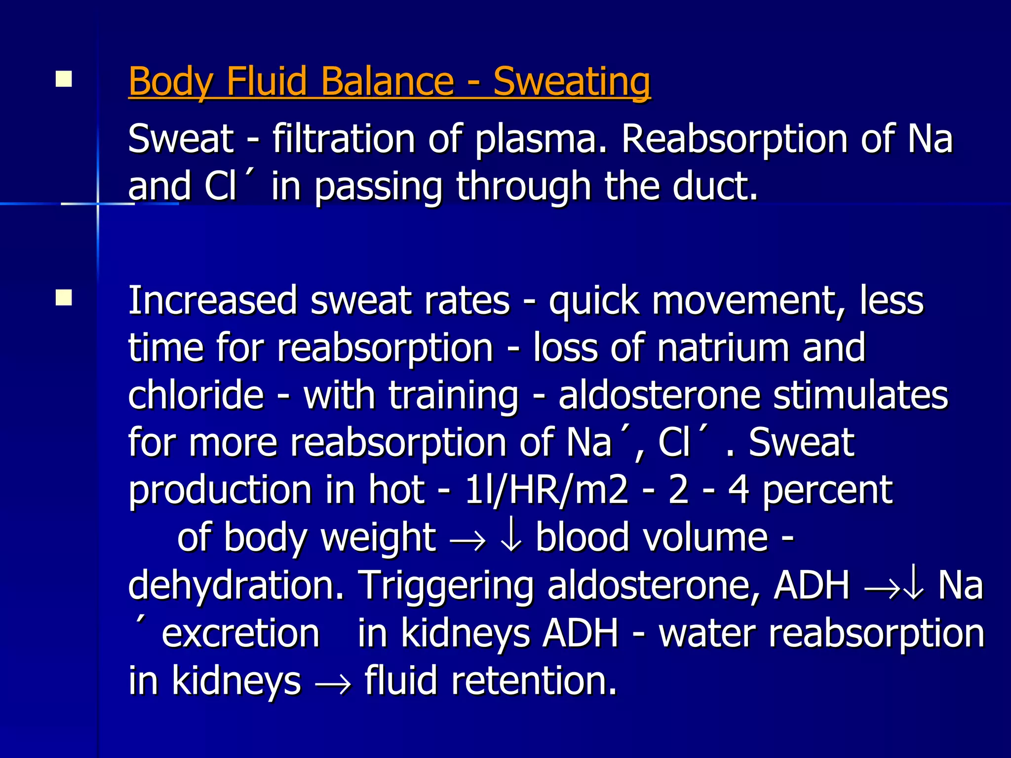 Body Fluid Balance - Sweating Sweat - filtration of plasma. Reabsorption of Na and Cl´ in passing through the duct.  Increased sweat rates - quick movement, less time for reabsorption - loss of natrium and chloride - with training - aldosterone stimulates for more reabsorption of Na´, Cl´ . Sweat production in hot - 1l/HR/m2 - 2 - 4 percent  of body weight       blood volume - dehydration. Triggering aldosterone, ADH    Na´ excretion  in kidneys ADH - water reabsorption in kidneys    fluid retention. 