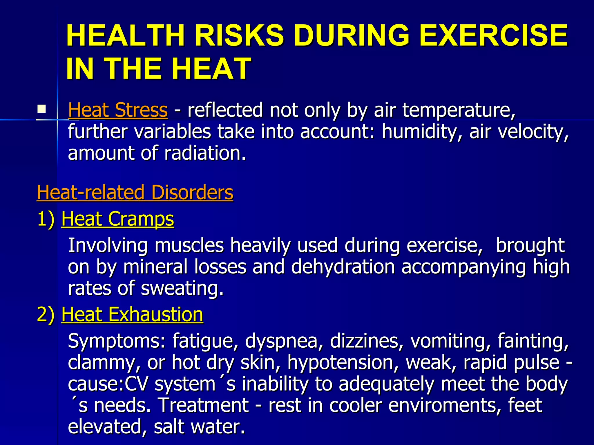 HEALTH RISKS DURING EXERCISE IN THE HEAT Heat Stress  - reflected not only by air temperature, further variables take into account: humidity, air velocity, amount of radiation. Heat-related Disorders 1)  Heat Cramps Involving muscles heavily used during exercise,  brought on by mineral losses and dehydration accompanying high rates of sweating. 2)  Heat Exhaustion Symptoms: fatigue, dyspnea, dizzines, vomiting, fainting, clammy, or hot dry skin, hypotension, weak, rapid pulse - cause:CV system´s inability to adequately meet the body´s needs. Treatment - rest in cooler enviroments, feet elevated, salt water. 