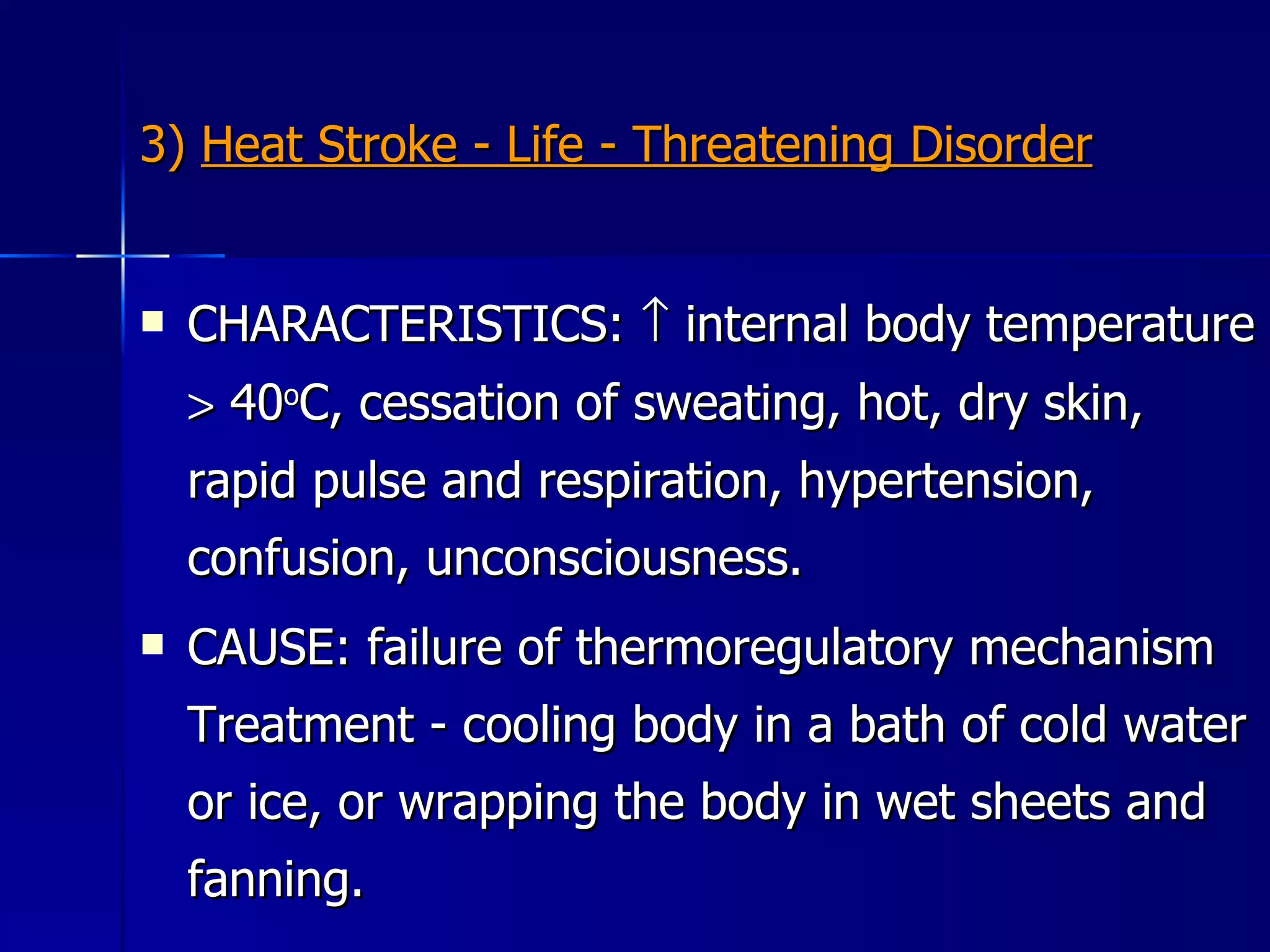 3)  Heat Stroke - Life - Threatening Disorder CHARACTERISTICS:    internal body temperature    40 o C, cessation of sweating, hot, dry skin, rapid pulse and respiration, hypertension, confusion, unconsciousness.  CAUSE: failure of thermoregulatory mechanism Treatment - cooling body in a bath of cold water or ice, or wrapping the body in wet sheets and fanning. 