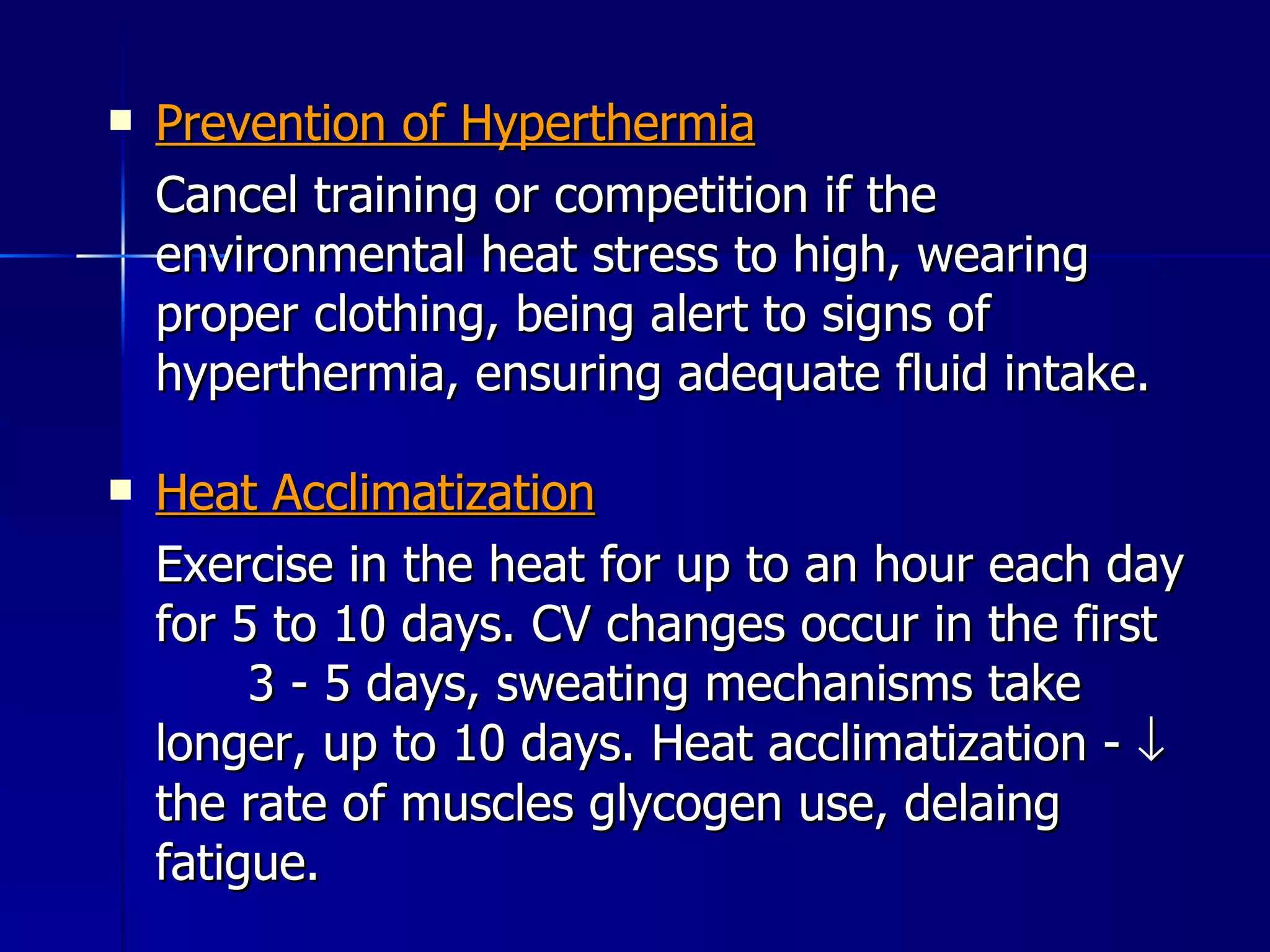 Prevention of Hyperthermia Cancel training or competition if the environmental heat stress to high, wearing proper clothing, being alert to signs of hyperthermia, ensuring adequate fluid intake. Heat Acclimatization Exercise in the heat for up to an hour each day for 5 to 10 days. CV changes occur in the first  3 - 5 days, sweating mechanisms take longer, up to 10 days. Heat acclimatization -    the rate of muscles glycogen use, delaing fatigue. 