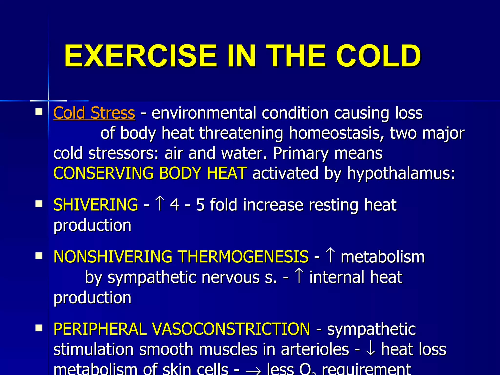 EXERCISE IN THE COLD Cold Stress  - environmental condition causing loss  of body heat threatening homeostasis, two major cold stressors: air and water. Primary means  CONSERVING BODY HEAT  activated by hypothalamus:  SHIVERING  -    4 - 5 fold increase resting heat production NONSHIVERING THERMOGENESIS  -    metabolism  by sympathetic nervous s. -    internal heat production PERIPHERAL VASOCONSTRICTION  - sympathetic stimulation smooth muscles in arterioles -    heat loss metabolism of skin cells -    less O 2  requirement  