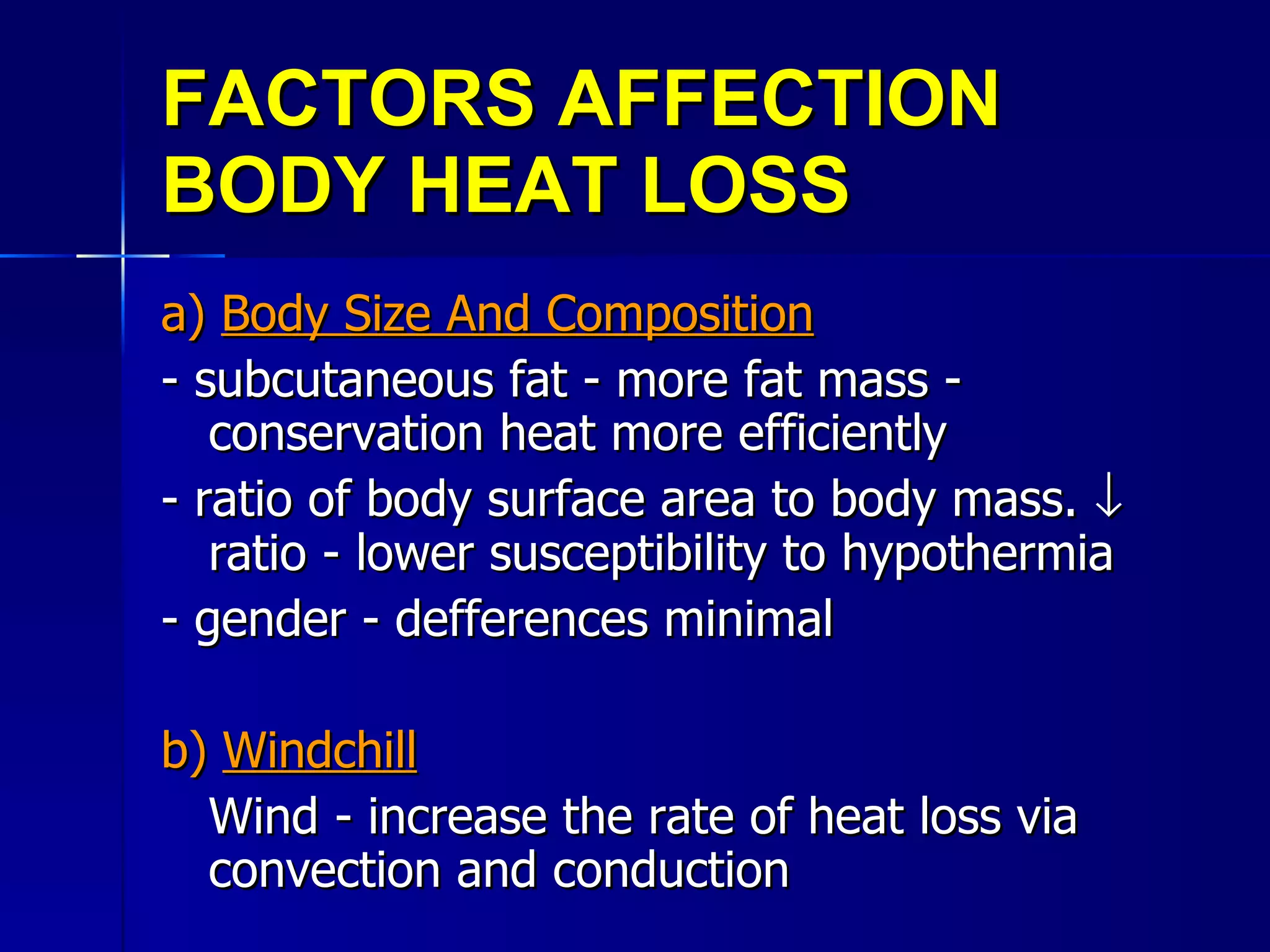FACTORS AFFECTION BODY HEAT LOSS a)  Body Size And Composition - subcutaneous fat - more fat mass - conservation heat more efficiently - ratio of body surface area to body mass.    ratio - lower susceptibility to hypothermia - gender - defferences minimal b)  Windchill Wind - increase the rate of heat loss via convection and conduction 