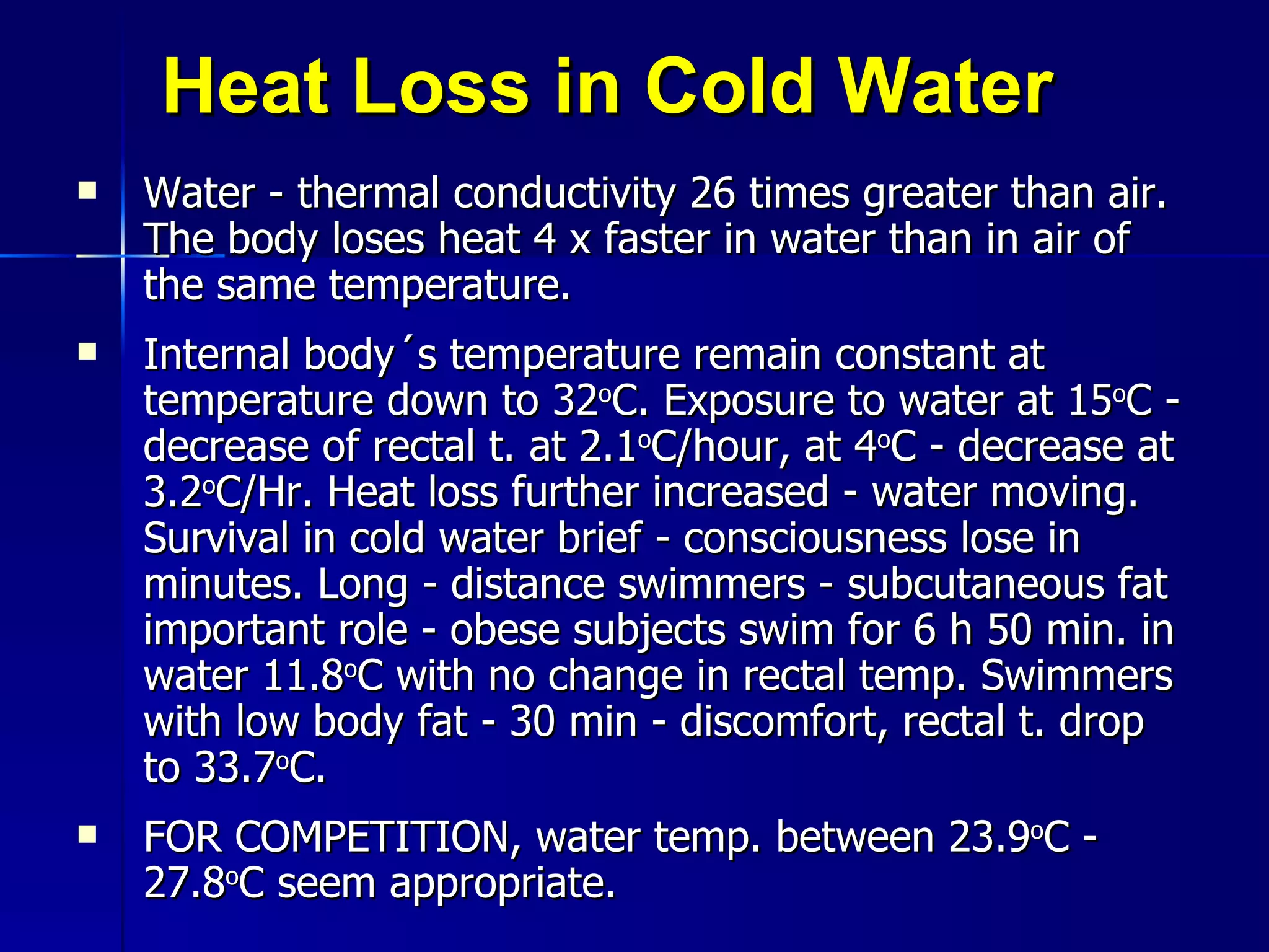 Heat Loss in Cold Water Water - thermal conductivity 26 times greater than air. The body loses heat 4 x faster in water than in air of the same temperature. Internal body´s temperature remain constant at temperature down to 32 o C. Exposure to water at 15 o C - decrease of rectal t. at 2.1 o C/hour, at 4 o C - decrease at 3.2 o C/Hr. Heat loss further increased - water moving. Survival in cold water brief - consciousness lose in minutes. Long - distance swimmers - subcutaneous fat important role - obese subjects swim for 6 h 50 min. in water 11.8 o C with no change in rectal temp. Swimmers with low body fat - 30 min - discomfort, rectal t. drop to 33.7 o C.  FOR COMPETITION, water temp. between 23.9 o C - 27.8 o C seem appropriate. 