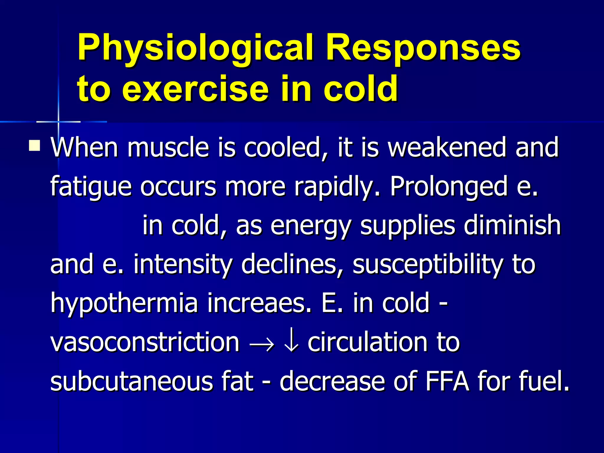 Physiological Responses to exercise in cold  When muscle is cooled, it is weakened and fatigue occurs more rapidly. Prolonged e.  in cold, as energy supplies diminish and e. intensity declines, susceptibility to hypothermia increaes. E. in cold - vasoconstriction       circulation to subcutaneous fat - decrease of FFA for fuel. 