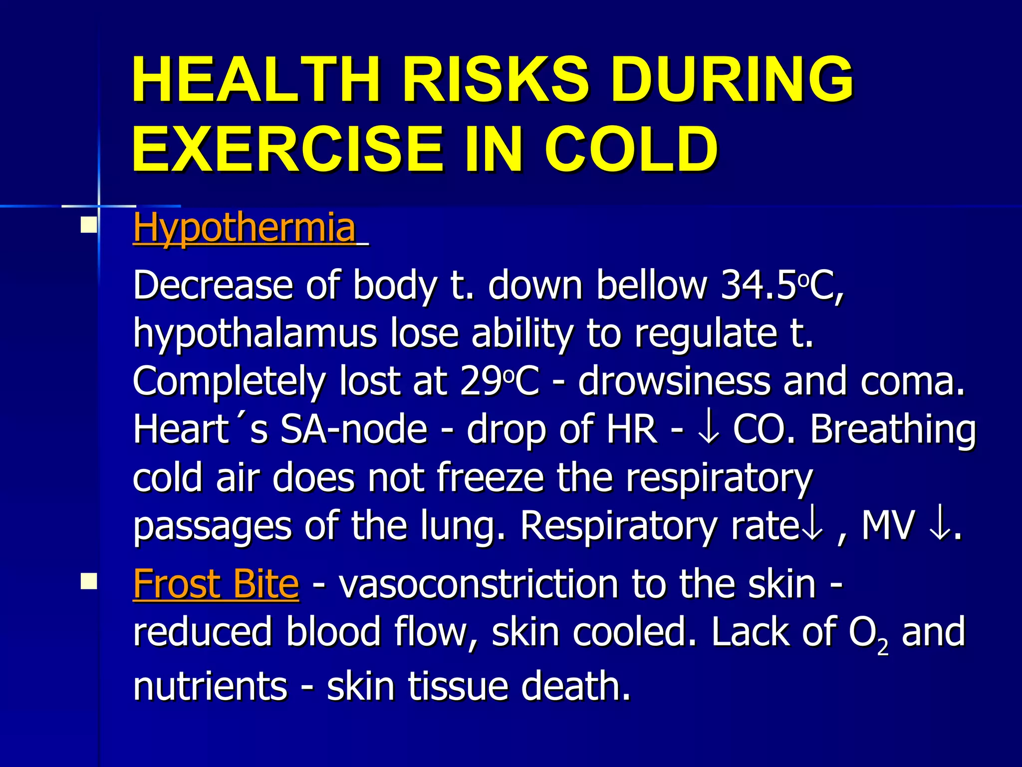 HEALTH RISKS DURING EXERCISE IN COLD Hypothermia   Decrease of body t. down bellow 34.5 o C, hypothalamus lose ability to regulate t. Completely lost at 29 o C - drowsiness and coma. Heart´s SA-node - drop of HR -    CO. Breathing cold air does not freeze the respiratory passages of the lung. Respiratory rate   , MV   . Frost Bite  - vasoconstriction to the skin - reduced blood flow, skin cooled. Lack of O 2  and nutrients - skin tissue death. 