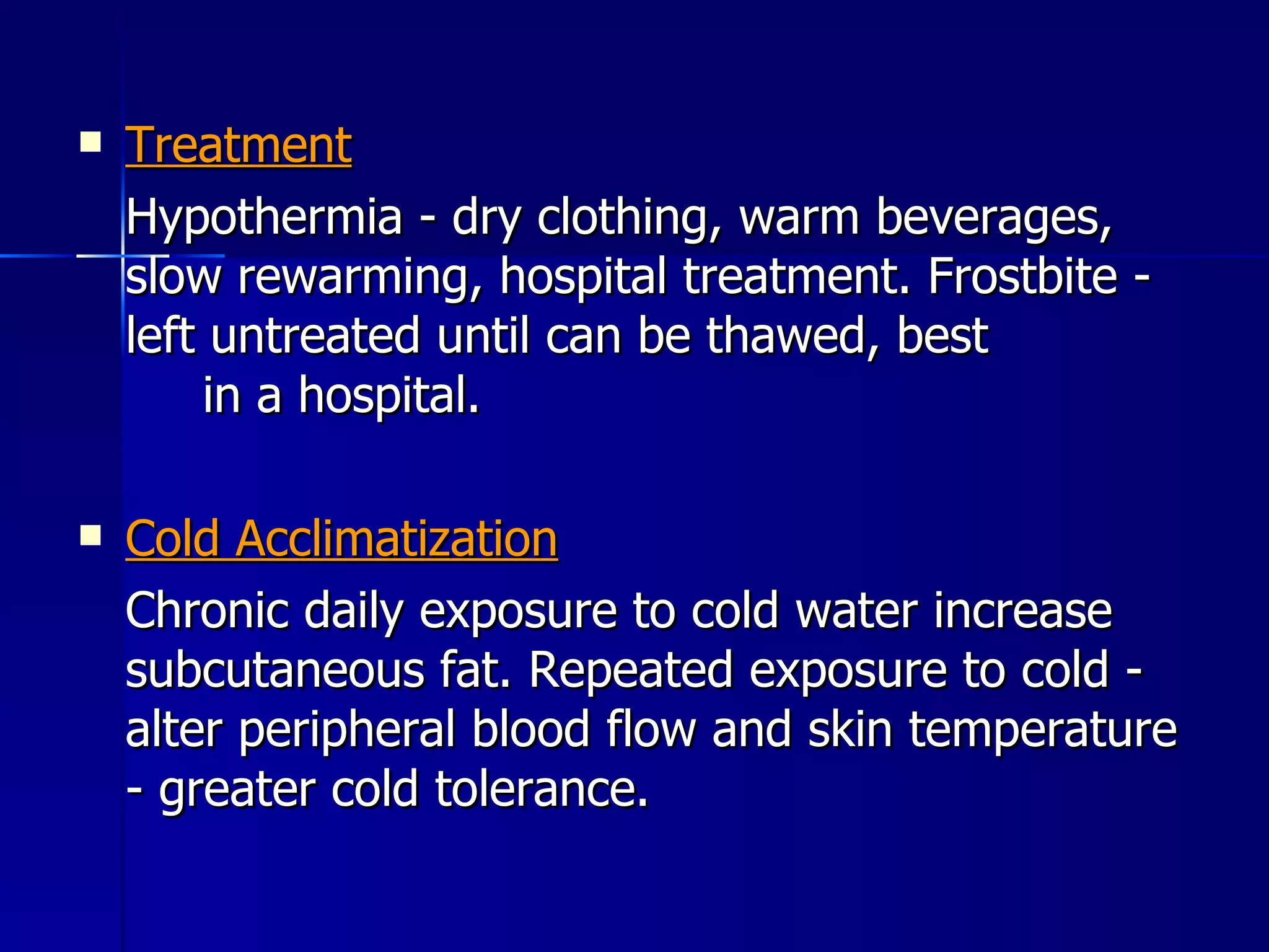 Treatment Hypothermia - dry clothing, warm beverages, slow rewarming, hospital treatment. Frostbite - left untreated until can be thawed, best  in a hospital. Cold Acclimatization Chronic daily exposure to cold water increase subcutaneous fat. Repeated exposure to cold - alter peripheral blood flow and skin temperature - greater cold tolerance. 