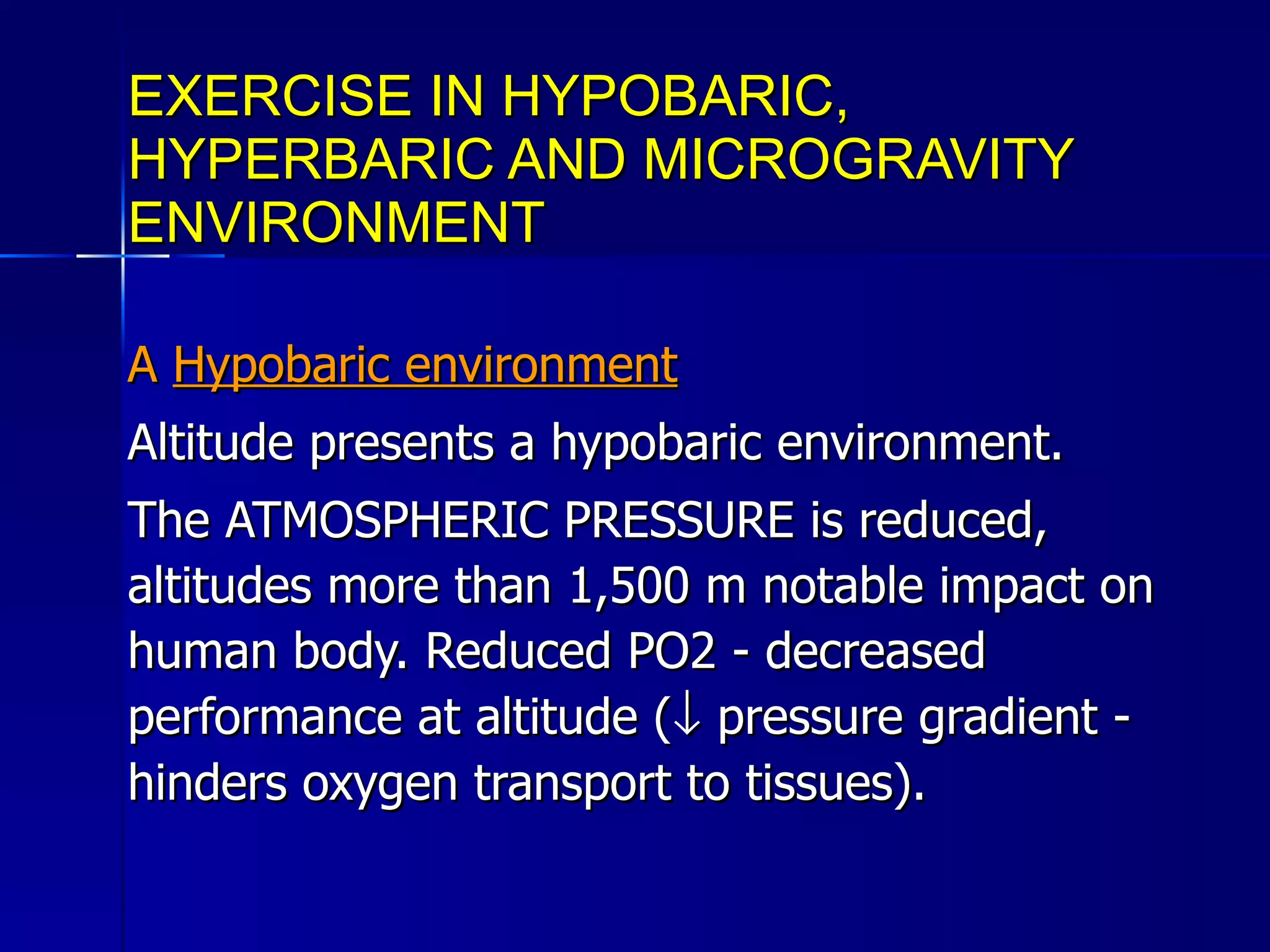 EXERCISE IN HYPOBARIC, HYPERBARIC AND MICROGRAVITY ENVIRONMENT A  Hypobaric environment Altitude presents a hypobaric environment.  The ATMOSPHERIC PRESSURE is reduced, altitudes more than 1,500 m notable impact on human body. Reduced PO2 - decreased performance at altitude (   pressure gradient - hinders oxygen transport to tissues). 