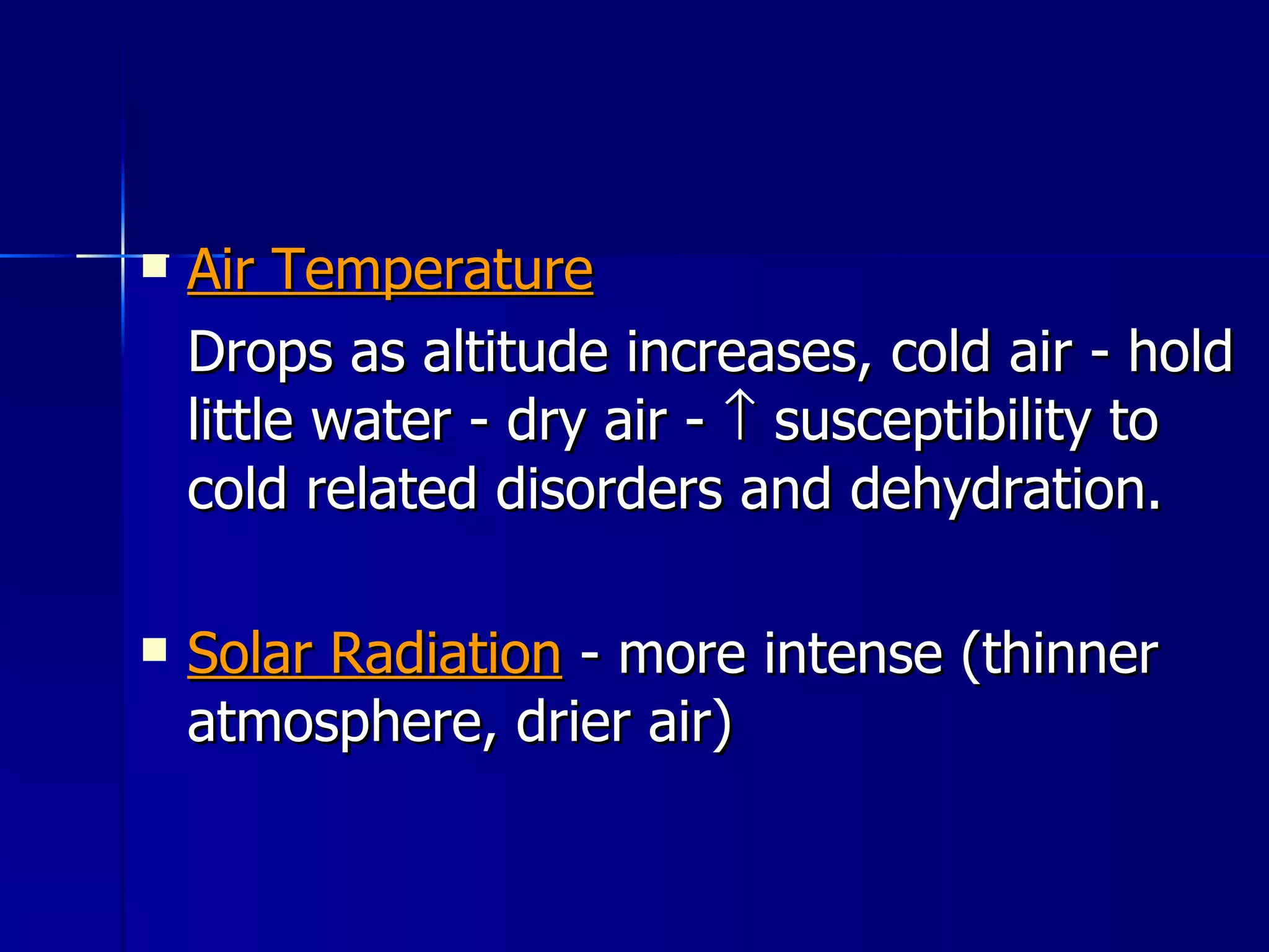 Air Temperature Drops as altitude increases, cold air - hold little water - dry air -    susceptibility to cold related disorders and dehydration. Solar Radiation  - more intense (thinner atmosphere, drier air) 