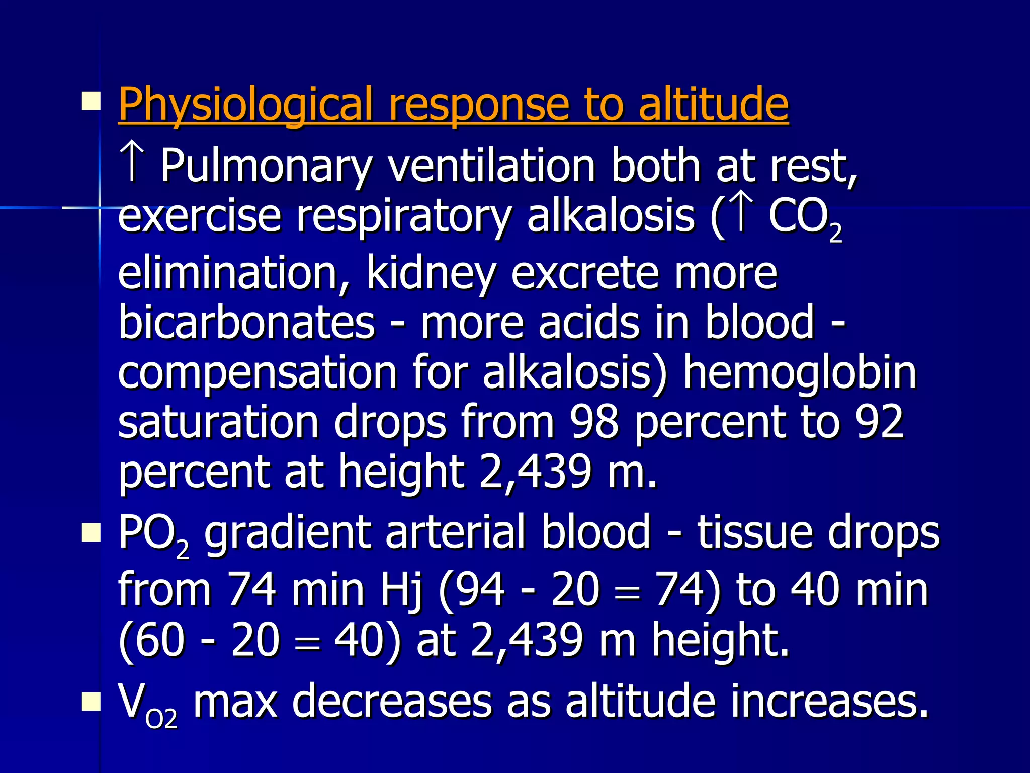 Physiological response to altitude    Pulmonary ventilation both at rest, exercise respiratory alkalosis (   CO 2  elimination, kidney excrete more bicarbonates - more acids in blood - compensation for alkalosis) hemoglobin saturation drops from 98 percent to 92 percent at height 2,439 m. PO 2  gradient arterial blood - tissue drops from 74 min Hj (94 - 20    74) to 40 min  (60 - 20    40) at 2,439 m height. V O2  max decreases as altitude increases. 