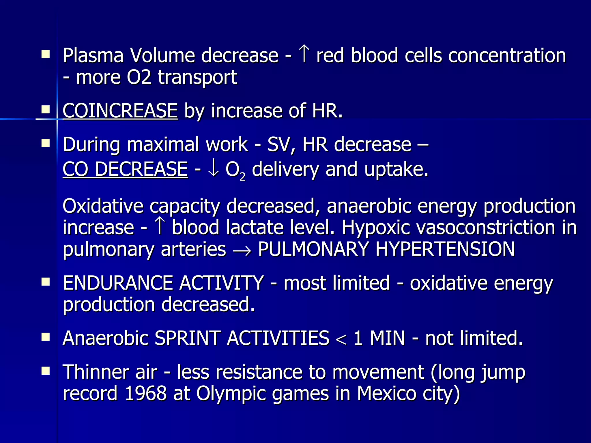 Plasma Volume decrease -    red blood cells concentration - more O2 transport COINCREASE  by increase of HR.  During maximal work - SV, HR decrease –  CO DECREASE  -    O 2  delivery and uptake. Oxidative capacity decreased, anaerobic energy production increase -    blood lactate level. Hypoxic vasoconstriction in pulmonary arteries    PULMONARY HYPERTENSION  ENDURANCE ACTIVITY - most limited - oxidative energy production decreased.  Anaerobic SPRINT ACTIVITIES    1 MIN - not limited. Thinner air - less resistance to movement (long jump record 1968 at Olympic games in Mexico city) 