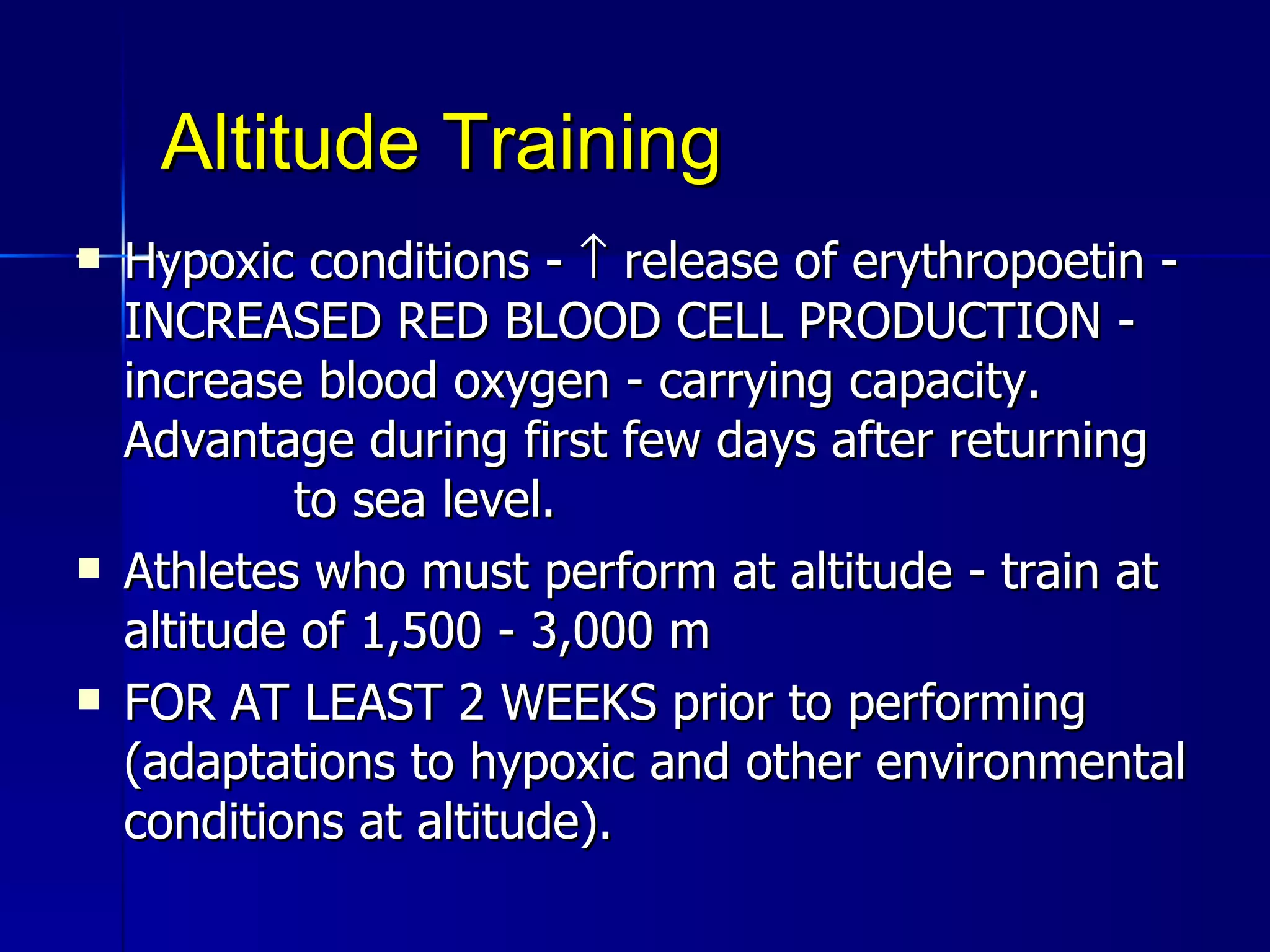 Altitude Training Hypoxic conditions -    release of erythropoetin - INCREASED RED BLOOD CELL PRODUCTION - increase blood oxygen - carrying capacity. Advantage during first few days after returning  to sea level.  Athletes who must perform at altitude - train at altitude of 1,500 - 3,000 m FOR AT LEAST 2 WEEKS prior to performing (adaptations to hypoxic and other environmental conditions at altitude).  