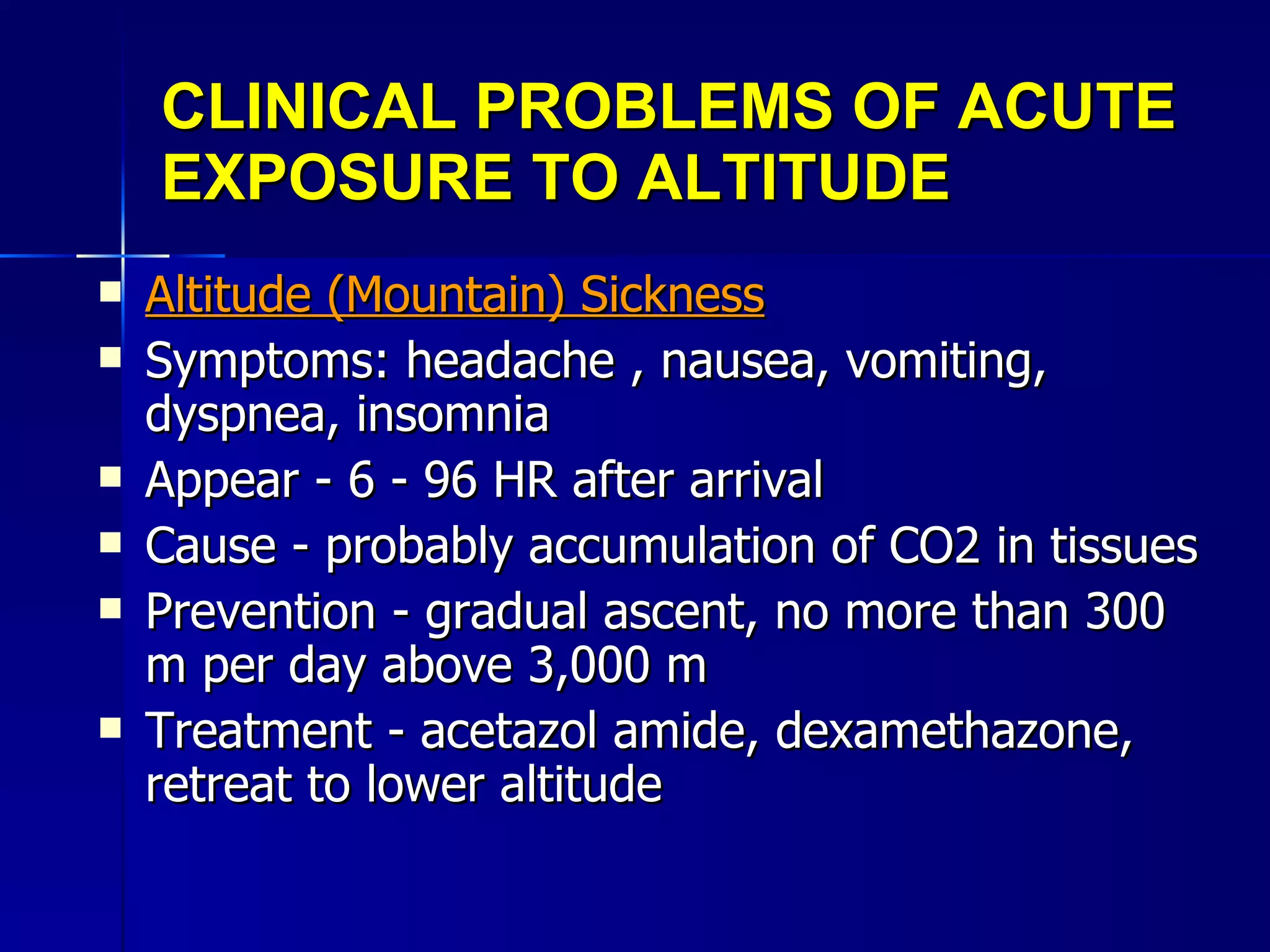 CLINICAL PROBLEMS OF ACUTE EXPOSURE TO ALTITUDE Altitude (Mountain) Sickness Symptoms: headache , nausea, vomiting, dyspnea, insomnia Appear - 6 - 96 HR after arrival Cause - probably accumulation of CO2 in tissues Prevention - gradual ascent, no more than 300 m per day above 3,000 m Treatment - acetazol amide, dexamethazone, retreat to lower altitude 
