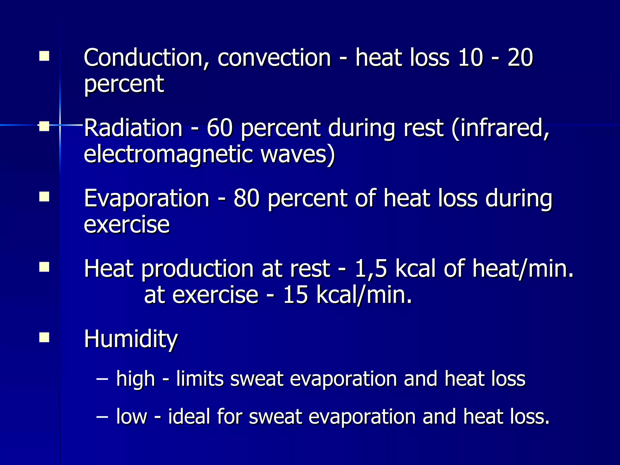 Conduction, convection - heat loss 10 - 20 percent Radiation - 60 percent during rest (infrared, electromagnetic waves) Evaporation - 80 percent of heat loss during exercise Heat production at rest - 1,5 kcal of heat/min.  at exercise - 15 kcal/min. Humidity  high - limits sweat evaporation and heat loss low - ideal for sweat evaporation and heat loss.  