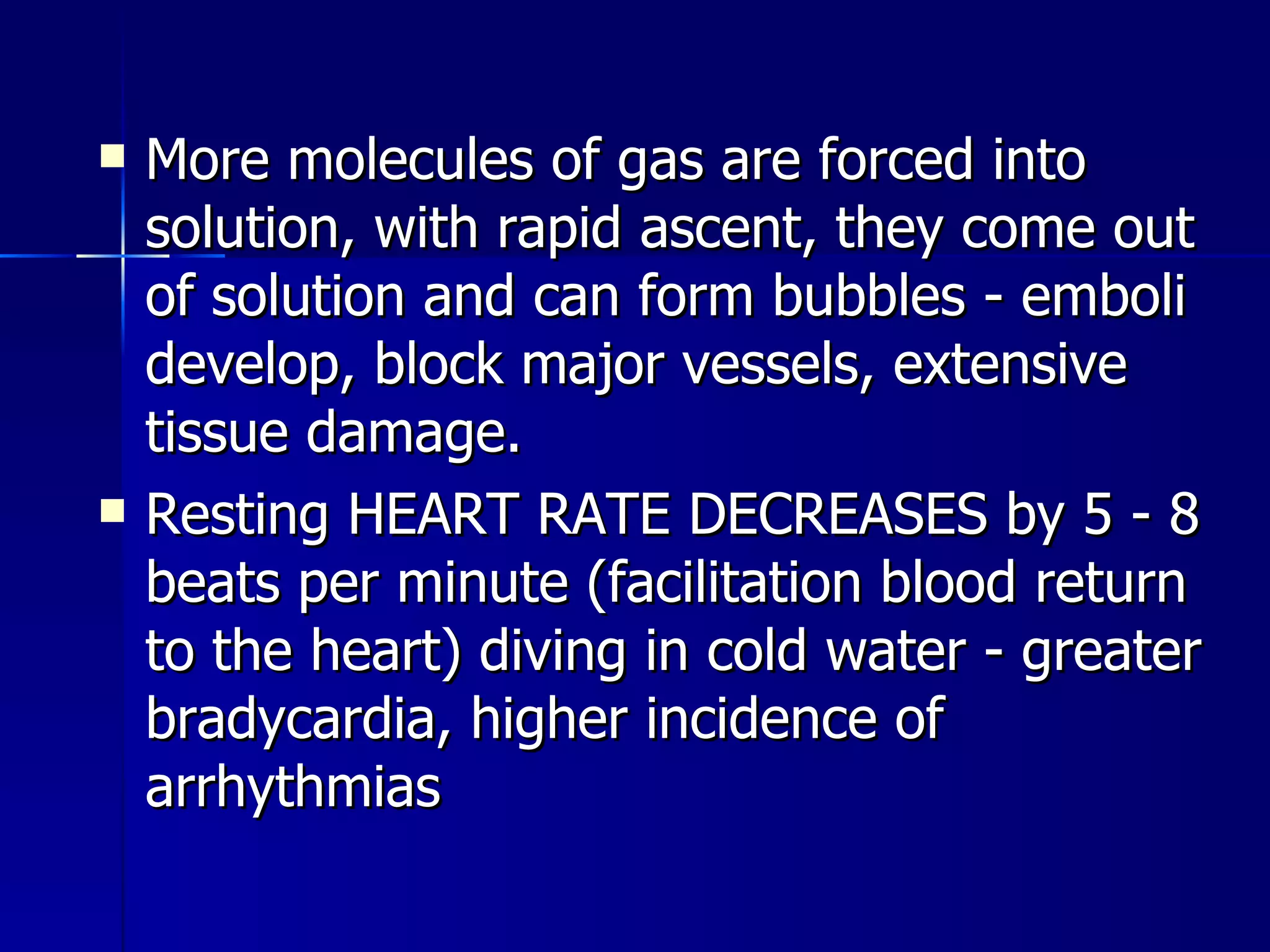 More molecules of gas are forced into solution, with rapid ascent, they come out of solution and can form bubbles - emboli develop, block major vessels, extensive tissue damage. Resting HEART RATE DECREASES by 5 - 8 beats per minute (facilitation blood return to the heart) diving in cold water - greater bradycardia, higher incidence of arrhythmias  