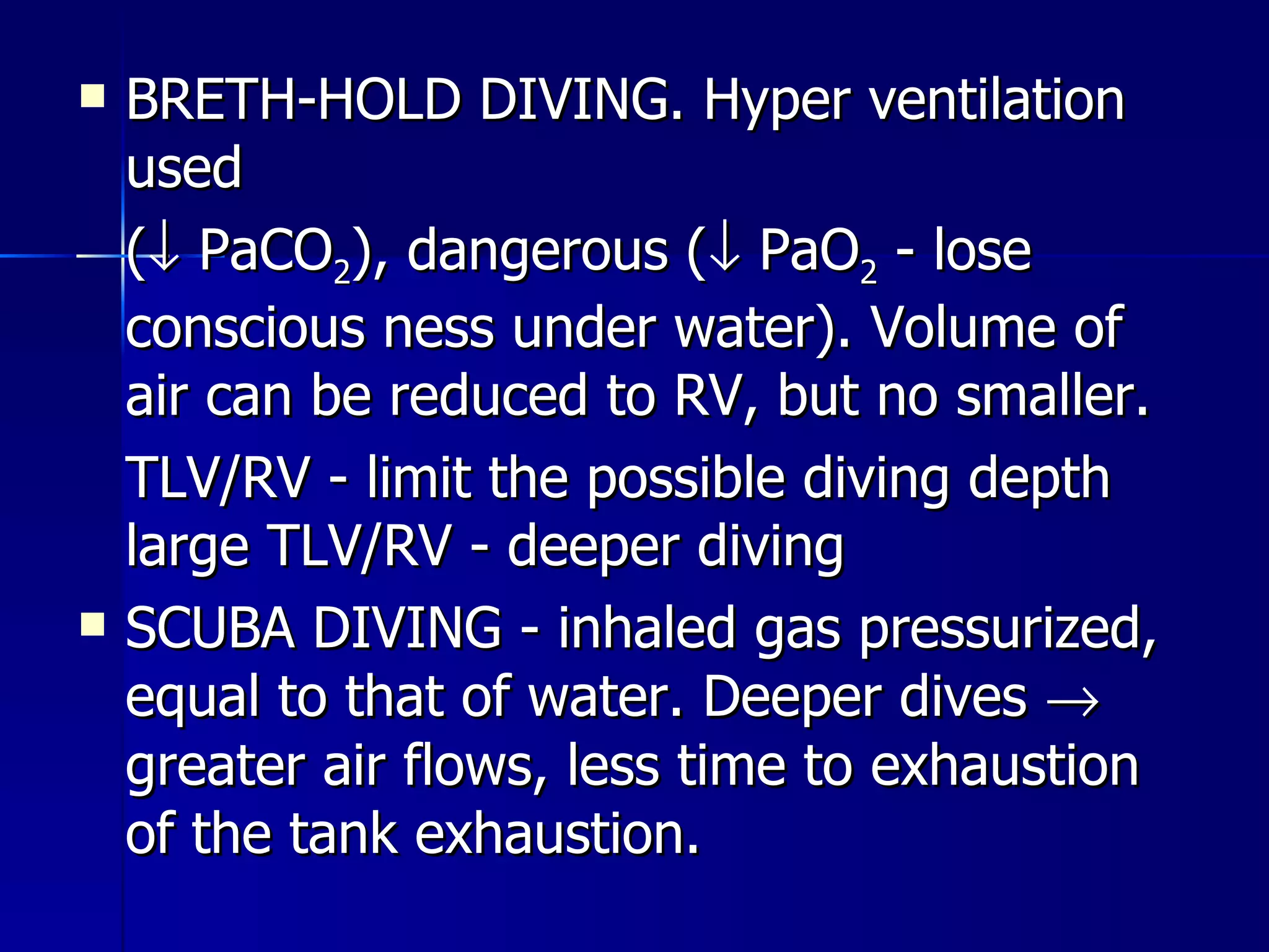 BRETH-HOLD DIVING. Hyper ventilation used  (   PaCO 2 ), dangerous (   PaO 2  - lose conscious ness under water). Volume of air can be reduced to RV, but no smaller. TLV/RV - limit the possible diving depth large TLV/RV - deeper diving  SCUBA DIVING - inhaled gas pressurized, equal to that of water. Deeper dives    greater air flows, less time to exhaustion of the tank exhaustion. 