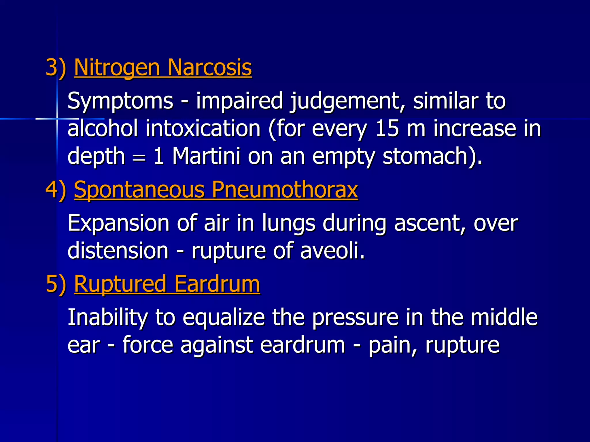3)  Nitrogen Narcosis Symptoms - impaired judgement, similar to alcohol intoxication (for every 15 m increase in depth    1 Martini on an empty stomach). 4)  Spontaneous Pneumothorax Expansion of air in lungs during ascent, over distension - rupture of aveoli. 5)  Ruptured Eardrum Inability to equalize the pressure in the middle ear - force against eardrum - pain, rupture  