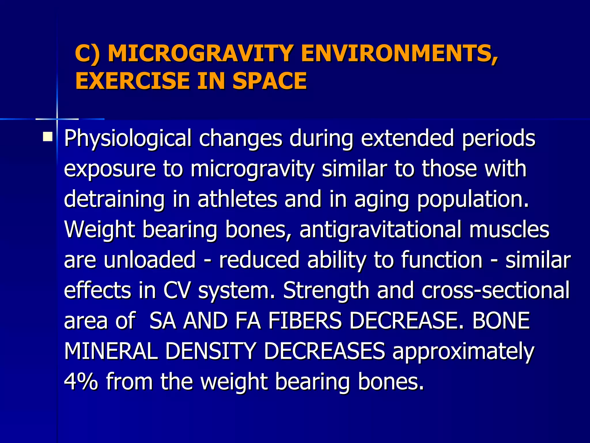 C) MICROGRAVITY ENVIRONMENTS, EXERCISE IN SPACE Physiological changes during extended periods exposure to microgravity similar to those with detraining in athletes and in aging population. Weight bearing bones, antigravitational muscles are unloaded - reduced ability to function - similar effects in CV system. Strength and cross-sectional area of  SA AND FA FIBERS DECREASE. BONE MINERAL DENSITY DECREASES approximately 4% from the weight bearing bones.  