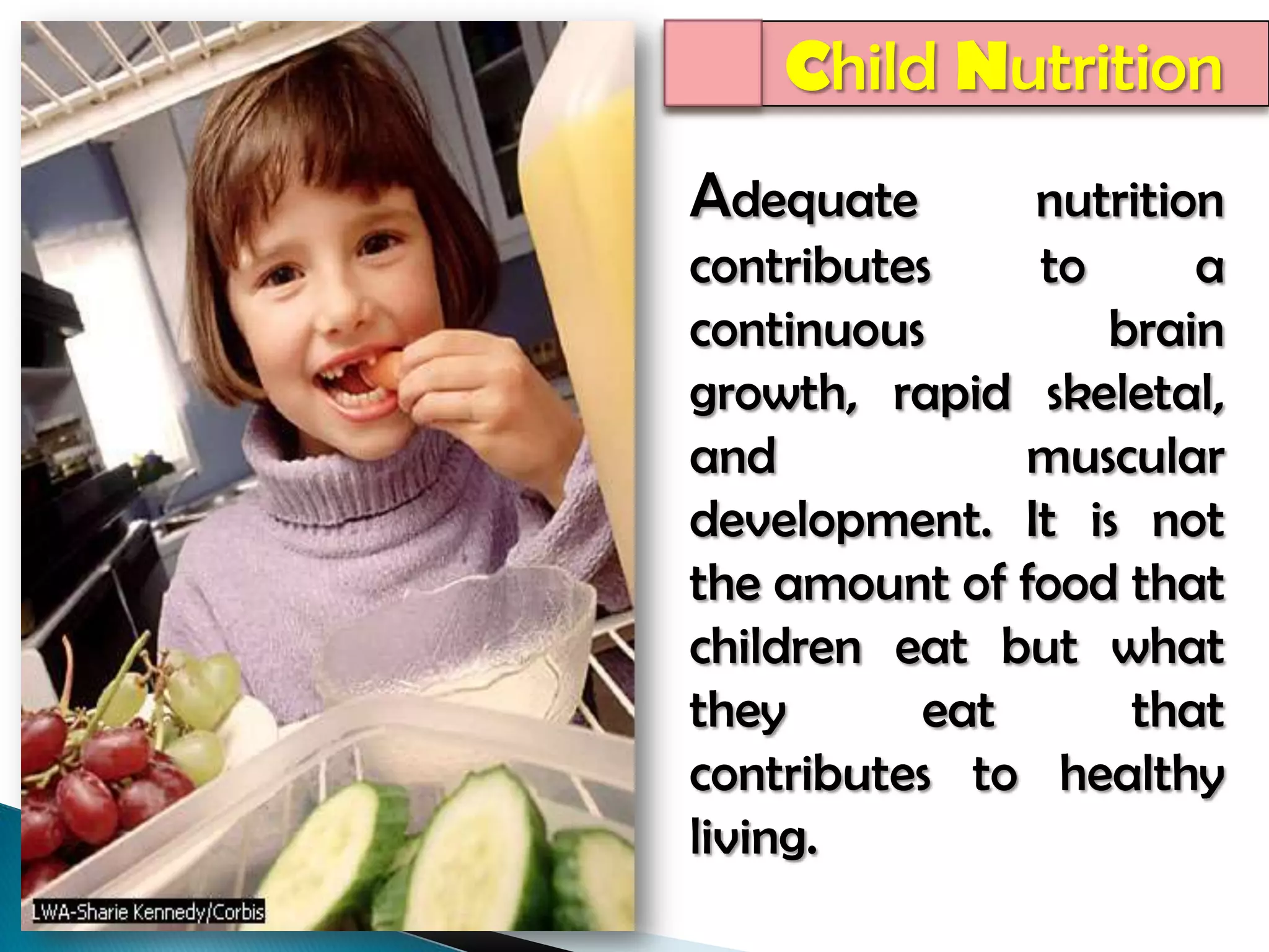 Child NutritionAdequate nutrition  contributes to a continuous brain growth, rapid skeletal, and muscular development. It is not the amount of food that children eat but what they eat that contributes to healthy living. 