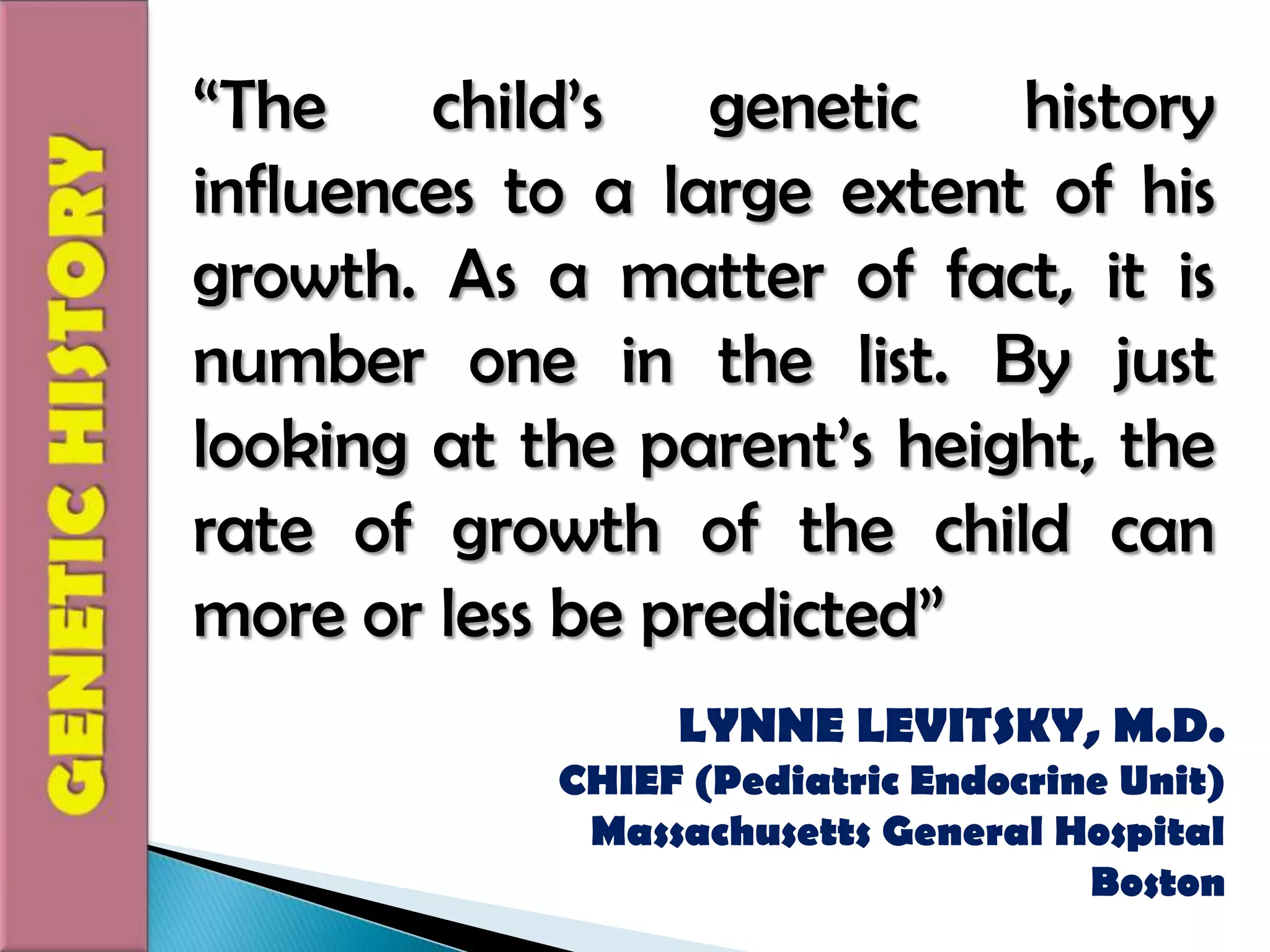 “The child’s genetic history influences to a large extent of his growth. As a matter of fact, it is number one in the list. By just looking at the parent’s height, the rate of growth of the child can more or less be predicted”GENETIC HISTORYLYNNE LEVITSKY, M.D.CHIEF (Pediatric Endocrine Unit)Massachusetts General HospitalBoston