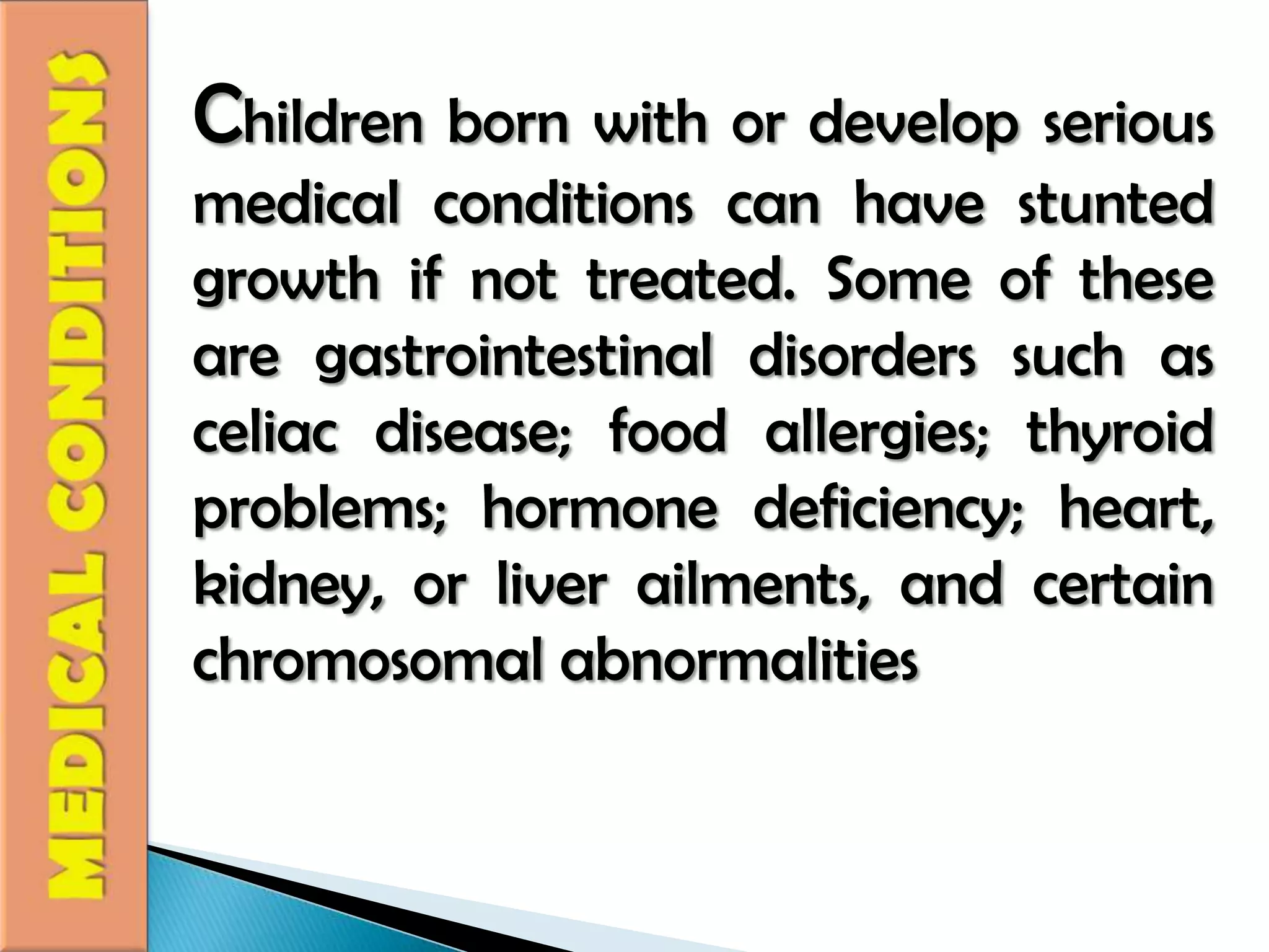 Children born with or develop serious medical conditions can have stunted growth if not treated. Some of these are gastrointestinal disorders such as celiac disease; food allergies; thyroid problems; hormone deficiency; heart, kidney, or liver ailments, and certain chromosomal abnormalitiesMEDICAL CONDITIONS