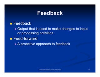 Feedback
 Feedback
 Output that is used to make changes to input
or processing activities
 Feed-forward
 A proactive approach to feedback
22
Environmental Information Systems
 