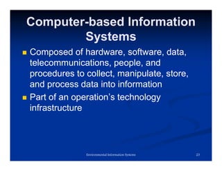 Computer-based Information
Systems
 Composed of hardware, software, data,
telecommunications, people, and
procedures to collect, manipulate, store,
and process data into information
 Part of an operation’s technology
infrastructure
23
Environmental Information Systems
 
