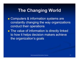 The Changing World
 Computers & information systems are
constantly changing the way organizations
conduct their operations
 The value of information is directly linked
to how it helps decision makers achieve
the organization’s goals
27
Environmental Information Systems
 