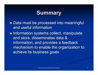 Summary
 Data must be processed into meaningful
and useful information
 Information systems collect, manipulate
and store, disseminates data &
information, and provides a feedback
mechanism to enable the organization to
achieve its business goals
30
Environmental Information Systems
 