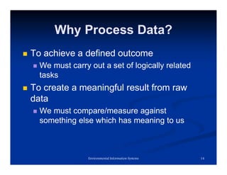 Why Process Data?
 To achieve a defined outcome
 We must carry out a set of logically related
tasks
 To create a meaningful result from raw
data
 We must compare/measure against
something else which has meaning to us
14
Environmental Information Systems
 
