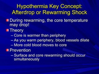 Hypothermia Key Concept: Afterdrop or Rewarming Shock During rewarming, the core temperature may drop! Theory Core is warmer than periphery As you warm periphery, blood vessels dilate More cold blood moves to core Prevention Surface and core rewarming should occur simultaneously 