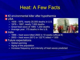 Heat: A Few Facts #2 environmental killer after hypothermia USA 1936 - 1975, nearly 20,000 deaths in U.S. 1979 – 1997, nearly 7,000 deaths Great heat wave of 1980: 1,250 deaths Average year: 175 deaths in the U.S. India 1998 – heat wave killed 2600 in 10 weeks (official #) 2003 – heat wave (50 °C or 122°F)  killed > 1300 Future expectations Global warming Aging of the population Increase frequency and intensity of heat waves predicted 