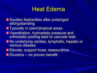 Heat Edema Swollen feet/ankles after prolonged sitting/standing Typically in (semi)tropical areas Vasodilation, hydrostatic pressure and orthostatic pooling lead to vascular leak No underlying cardiac, lymphatic, hepatic or venous disease Elevate, support hose, reassurance Diuretics – no proven benefit 