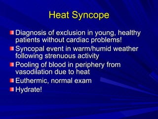 Heat Syncope Diagnosis of exclusion in young, healthy patients without cardiac problems! Syncopal event in warm/humid weather following strenuous activity Pooling of blood in periphery from vasodilation due to heat Euthermic, normal exam Hydrate! 