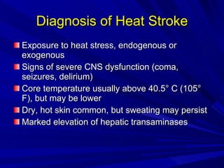 Diagnosis of Heat Stroke Exposure to heat stress, endogenous or exogenous Signs of severe CNS dysfunction (coma, seizures, delirium) Core temperature usually above 40.5° C (105° F), but may be lower Dry, hot skin common, but sweating may persist Marked elevation of hepatic transaminases 
