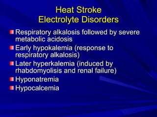 Heat Stroke Electrolyte Disorders Respiratory alkalosis followed by severe metabolic acidosis Early hypokalemia (response to respiratory alkalosis) Later hyperkalemia (induced by rhabdomyolisis and renal failure) Hyponatremia Hypocalcemia 