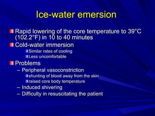 Ice-water emersion  Rapid lowering of the core temperature to 39°C (102.2°F) in 10 to 40 minutes Cold-water immersion  Similar rates of cooling  Less uncomfortable Problems Peripheral vasoconstriction  shunting of blood away from the skin raised core body temperature Induced shivering Difficulty in resuscitating the patient 
