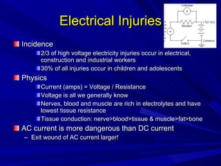 Electrical Injuries Incidence 2/3 of high voltage electricity injuries occur in electrical, construction and industrial workers 30% of all injuries occur in children and adolescents Physics Current (amps) = Voltage / Resistance Voltage is all we generally know Nerves, blood and muscle are rich in electrolytes and have lowest tissue resistance Tissue conduction: nerve>blood>tissue & muscle>fat>bone AC current is more dangerous than DC current Exit wound of AC current larger! 