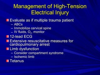 Management of High-Tension Electrical Injury Evaluate as if multiple trauma patient ABCs Immobilize cervical spine IV fluids, O 2 , monitor 12-lead ECG Extensive resuscitative measures for cardiopulmonary arrest Limb dysfunction Consider compartment syndrome Ischemic limb Tetanus 