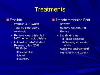 Treatments Frostbite Warm in 40 °C water Tetanus prophylaxis Analgesia Remove clear blister but NOT hemorrhagic blisters Indian Journal of Medical Research, July 2002; 116:29-34 Pentoxifylline Aspirin Vitamin C Trench/Immersion Foot Rewarm Remove wet clothing Elevate Local skin care Topical antibiotics Cleansing of denuded areas Avoid wet environment! Improves in 4-6 weeks 