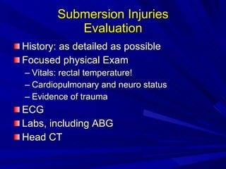 Submersion Injuries Evaluation History: as detailed as possible Focused physical Exam Vitals: rectal temperature! Cardiopulmonary and neuro status Evidence of trauma ECG Labs, including ABG Head CT 