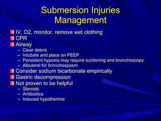 Submersion Injuries Management IV, O2, monitor, remove wet clothing CPR Airway Clear debris Intubate and place on PEEP Persistent hypoxia may require suctioning and bronchoscopy Albuterol for bronchospasm Consider sodium bicarbonate empirically Gastric decompression Not proven to be helpful Steroids Antibiotics Induced hypothermia 