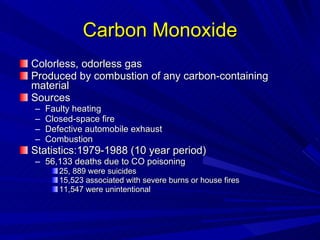 Carbon Monoxide Colorless, odorless gas Produced by combustion of any carbon-containing material Sources Faulty heating Closed-space fire Defective automobile exhaust Combustion Statistics:1979-1988 (10 year period) 56,133 deaths due to CO poisoning 25, 889 were suicides 15,523 associated with severe burns or house fires 11,547 were unintentional 