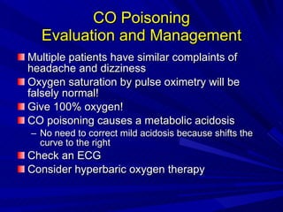 CO Poisoning Evaluation and Management Multiple patients have similar complaints of headache and dizziness Oxygen saturation by pulse oximetry will be falsely normal! Give 100% oxygen! CO poisoning causes a metabolic acidosis No need to correct mild acidosis because shifts the curve to the right Check an ECG Consider hyperbaric oxygen therapy 