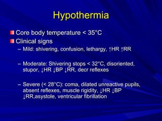 Hypothermia Core body temperature < 35 °C Clinical signs Mild: shivering, confusion, lethargy, ↑HR ↑RR Moderate: Shivering stops < 32°C, disoriented, stupor, ↓HR ↓BP ↓RR, decr reflexes Severe ( < 28 °C): coma, dilated unreactive pupils, absent reflexes, muscle rigidity, ↓HR ↓BP ↓RR,asystole, ventricular fibrillation 