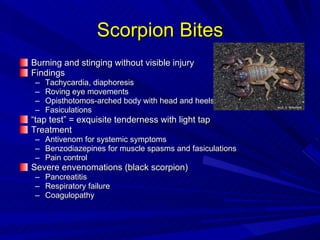 Scorpion Bites Burning and stinging without visible injury Findings Tachycardia, diaphoresis Roving eye movements Opisthotomos-arched body with head and heels bent back Fasiculations “ tap test” = exquisite tenderness with light tap Treatment Antivenom for systemic symptoms Benzodiazepines for muscle spasms and fasiculations Pain control Severe envenomations (black scorpion) Pancreatitis Respiratory failure Coagulopathy 